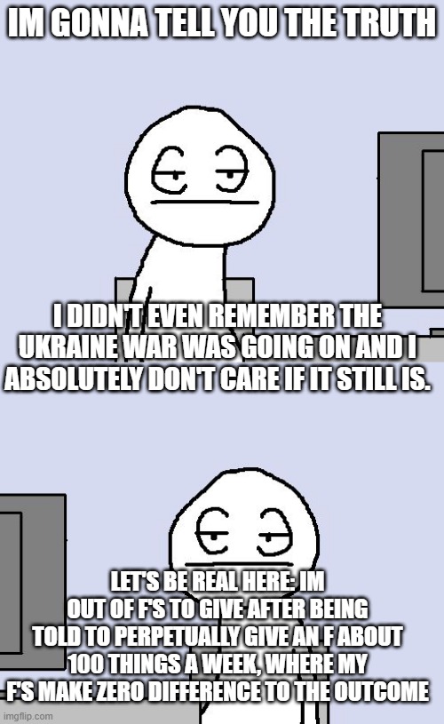 IM GONNA TELL YOU THE TRUTH; I DIDN'T EVEN REMEMBER THE UKRAINE WAR WAS GOING ON AND I ABSOLUTELY DON'T CARE IF IT STILL IS. LET'S BE REAL HERE: IM OUT OF F'S TO GIVE AFTER BEING TOLD TO PERPETUALLY GIVE AN F ABOUT 100 THINGS A WEEK, WHERE MY F'S MAKE ZERO DIFFERENCE TO THE OUTCOME | image tagged in bored of this crap | made w/ Imgflip meme maker