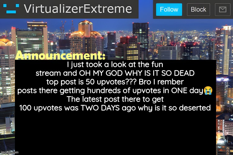top post is 80 ups* still dead asf tho | I just took a look at the fun stream and OH MY GOD WHY IS IT SO DEAD
top post is 50 upvotes??? Bro I rember posts there getting hundreds of upvotes in ONE day😭
The latest post there to get 100 upvotes was TWO DAYS ago why is it so deserted | image tagged in virtualizer announcement temp remastered | made w/ Imgflip meme maker