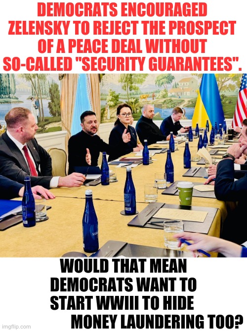 It's A Valid Question...Considering Zelensky Met With Democrats An Hour Before He Met With President Trump | DEMOCRATS ENCOURAGED ZELENSKY TO REJECT THE PROSPECT OF A PEACE DEAL WITHOUT SO-CALLED "SECURITY GUARANTEES". WOULD THAT MEAN DEMOCRATS WANT TO START WWIII TO HIDE                        MONEY LAUNDERING TOO? | image tagged in memes,politics,democrats,kill,peace on earth,money | made w/ Imgflip meme maker