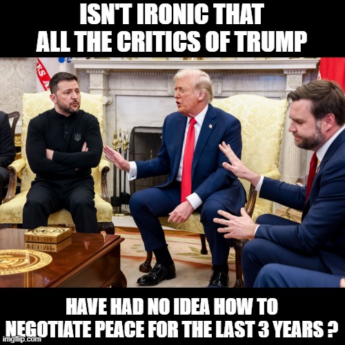 Trump and Vance and Zelensky | ISN'T IRONIC THAT ALL THE CRITICS OF TRUMP; HAVE HAD NO IDEA HOW TO NEGOTIATE PEACE FOR THE LAST 3 YEARS ? | image tagged in trump and vance and zelensky | made w/ Imgflip meme maker