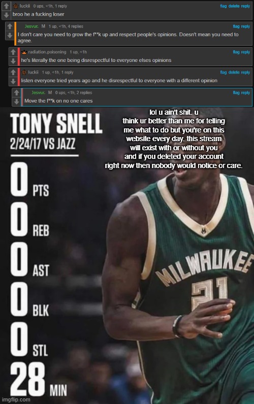 lol u ain't sh‍it. u think ur better than me for telling me what to do but you're on this website every day. this stream will exist with or without you and if you deleted your account right now then nobody would notice or care. | image tagged in tony snell 0-0-0-0-0-28 | made w/ Imgflip meme maker