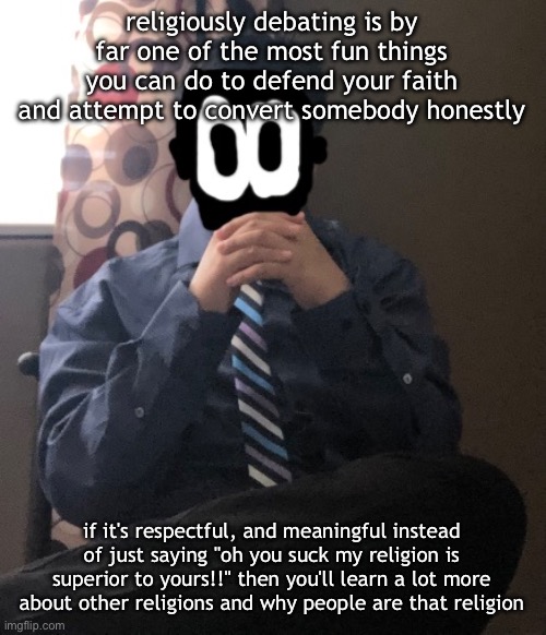 on the topic of that who tryna religiously debate with me | religiously debating is by far one of the most fun things you can do to defend your faith and attempt to convert somebody honestly; if it's respectful, and meaningful instead of just saying "oh you suck my religion is superior to yours!!" then you'll learn a lot more about other religions and why people are that religion | image tagged in delted but he's badass | made w/ Imgflip meme maker