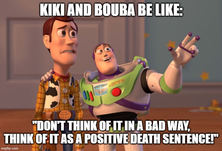 X, X Everywhere Meme | KIKI AND BOUBA BE LIKE:; "DON'T THINK OF IT IN A BAD WAY, THINK OF IT AS A POSITIVE DEATH SENTENCE!" | image tagged in memes,x x everywhere | made w/ Imgflip meme maker