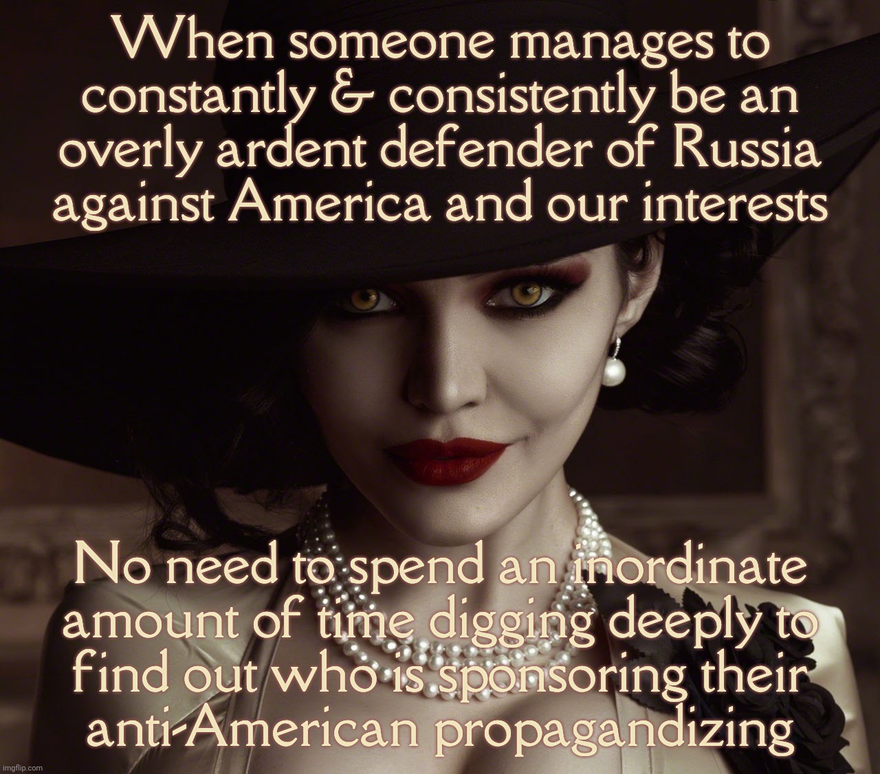 Lady Dimitrescu Resident Evil Village | When someone manages to
constantly & consistently be an
overly ardent defender of Russia
against America and our interests; No need to spend an inordinate
amount of time digging deeply to
find out who is sponsoring their
anti-American propagandizing | image tagged in lady dimitrescu resident evil village | made w/ Imgflip meme maker