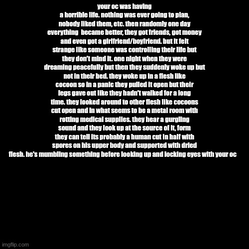 darkwood but like bad (rules in comment) | your oc was having a horrible life. nothing was ever going to plan, nobody liked them, etc. then randomly one day everything  became better, they got friends, got money and even got a girlfriend/boyfriend. but it felt strange like someone was controlling their life but they don't mind it. one night when they were dreaming peacefully but then they suddenly woke up but not in their bed. they woke up in a flesh like cocoon so in a panic they pulled it open but their legs gave out like they hadn't walked for a long time. they looked around to other flesh like cocoons cut open and in what seems to be a metal room with rotting medical supplies. they hear a gurgling sound and they look up at the source of it, form they can tell its probably a human cut in half with spores on his upper body and supported with dried flesh. he's mumbling something before looking up and locking eyes with your oc | image tagged in memes,blank transparent square | made w/ Imgflip meme maker