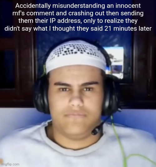 Fanum lookalike | Accidentally misunderstanding an innocent mf's comment and crashing out then sending them their IP address, only to realize they didn't say what I thought they said 21 minutes later | image tagged in fanum lookalike | made w/ Imgflip meme maker