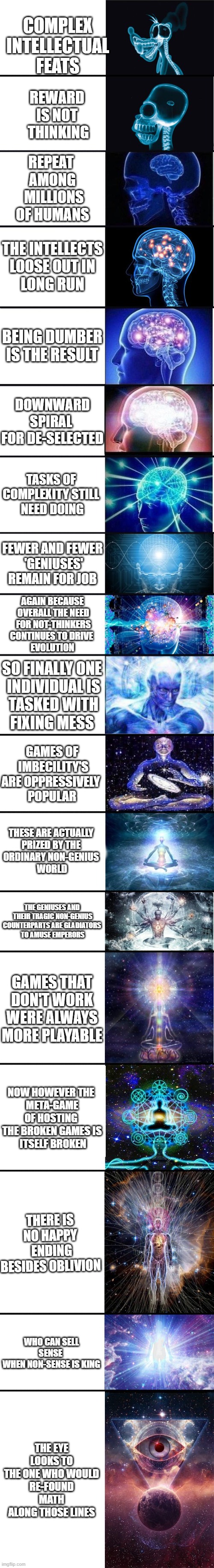 feel free to re-edit yourself if still not up to high standards of clarity | COMPLEX
 INTELLECTUAL 
FEATS; REWARD 
IS NOT 
THINKING; REPEAT 
AMONG
 MILLIONS
OF HUMANS; THE INTELLECTS
 LOOSE OUT IN 
LONG RUN; BEING DUMBER
IS THE RESULT; DOWNWARD SPIRAL 
FOR DE-SELECTED; TASKS OF 
COMPLEXITY STILL 
NEED DOING; FEWER AND FEWER
 'GENIUSES'
REMAIN FOR JOB; AGAIN BECAUSE
 OVERALL THE NEED
 FOR NOT-THINKERS
CONTINUES TO DRIVE 
EVOLUTION; SO FINALLY ONE
 INDIVIDUAL IS
 TASKED WITH
FIXING MESS; GAMES OF
 IMBECILITY'S
ARE OPPRESSIVELY 
POPULAR; THESE ARE ACTUALLY 
PRIZED BY THE 
ORDINARY NON-GENIUS 
WORLD; THE GENIUSES AND
 THEIR TRAGIC NON-GENIUS COUNTERPARTS ARE GLADIATORS
 TO AMUSE EMPERORS; GAMES THAT DON'T WORK WERE ALWAYS MORE PLAYABLE; NOW HOWEVER THE 
META-GAME OF HOSTING 
THE BROKEN GAMES IS
 ITSELF BROKEN; THERE IS NO HAPPY
 ENDING BESIDES OBLIVION; WHO CAN SELL SENSE 
WHEN NON-SENSE IS KING; THE EYE LOOKS TO
 THE ONE WHO WOULD 
RE-FOUND MATH ALONG THOSE LINES | image tagged in expanding brain 9001 | made w/ Imgflip meme maker