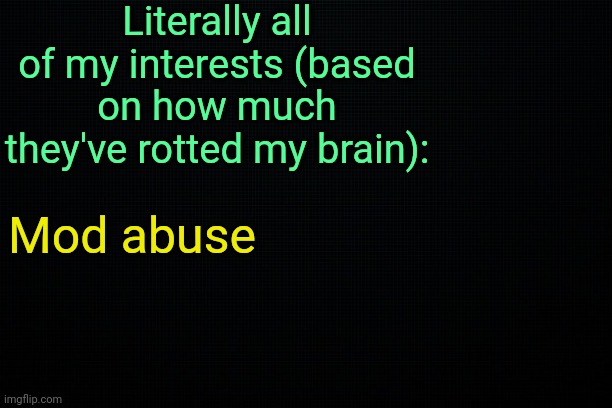 . | Literally all of my interests (based on how much they've rotted my brain):; Mod abuse | image tagged in the black | made w/ Imgflip meme maker