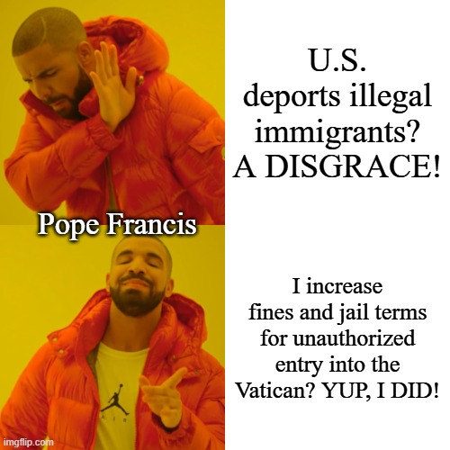 Maybe we shouldn't kick him while he's down, but . . . | U.S. deports illegal immigrants?
A DISGRACE! Pope Francis; I increase fines and jail terms for unauthorized entry into the Vatican? YUP, I DID! | image tagged in memes,drake hotline bling | made w/ Imgflip meme maker