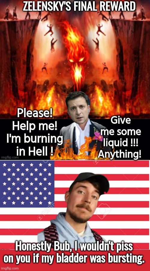 Zelensky 's final reward | ZELENSKY'S FINAL REWARD; Give me some liquid !!!
Anything! Please! Help me! I'm burning in Hell ! Honestly Bub, I wouldn't piss on you if my bladder was bursting. | image tagged in zelensky in hell 2,american flag template,memes,keep calm and carry on red | made w/ Imgflip meme maker