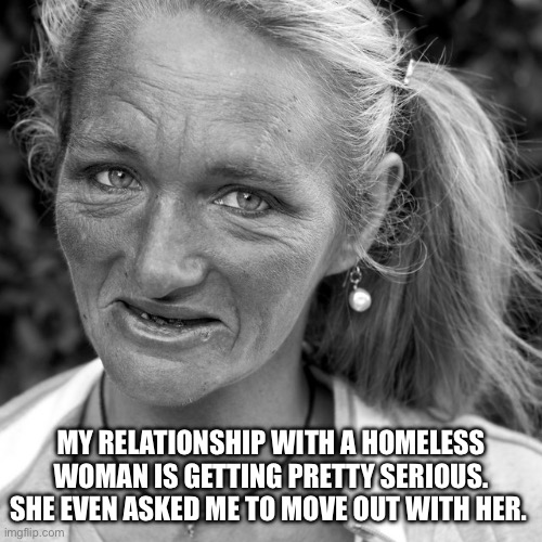 Homeless | MY RELATIONSHIP WITH A HOMELESS WOMAN IS GETTING PRETTY SERIOUS. SHE EVEN ASKED ME TO MOVE OUT WITH HER. | image tagged in homeless,dark humor,rude,funny memes,why are you reading this | made w/ Imgflip meme maker