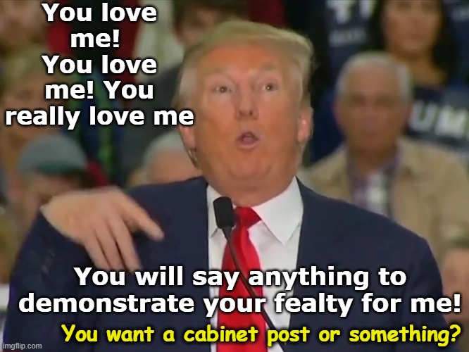 You love me!  You love me! You really love me You will say anything to demonstrate your fealty for me! You want a cabinet post or something? | made w/ Imgflip meme maker