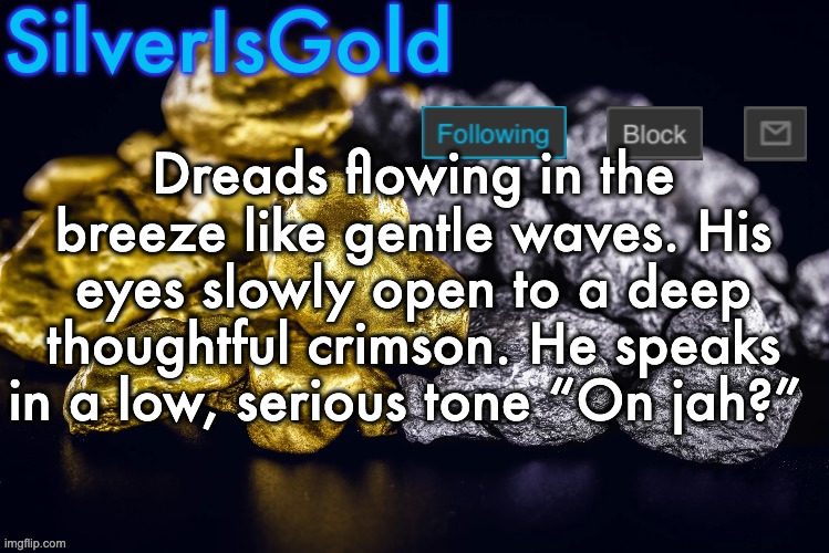 Silver’s Nostalgia Template | Dreads flowing in the breeze like gentle waves. His eyes slowly open to a deep thoughtful crimson. He speaks in a low, serious tone “On jah?” | image tagged in silver s nostalgia template | made w/ Imgflip meme maker