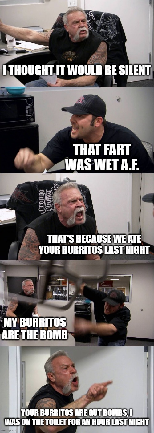 American Chopper Argument | I THOUGHT IT WOULD BE SILENT; THAT FART WAS WET A.F. THAT'S BECAUSE WE ATE YOUR BURRITOS LAST NIGHT; MY BURRITOS ARE THE BOMB; YOUR BURRITOS ARE GUT BOMBS, I WAS ON THE TOILET FOR AN HOUR LAST NIGHT | image tagged in memes,american chopper argument | made w/ Imgflip meme maker