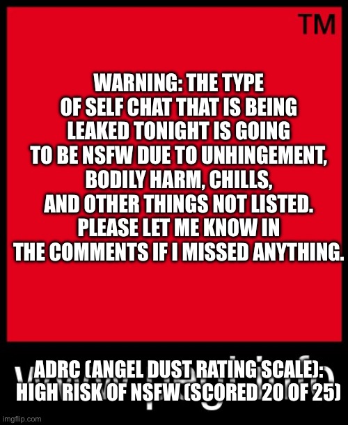 READ BEFORE PROCEEDING. | WARNING: THE TYPE OF SELF CHAT THAT IS BEING LEAKED TONIGHT IS GOING TO BE NSFW DUE TO UNHINGEMENT, BODILY HARM, CHILLS, AND OTHER THINGS NOT LISTED. PLEASE LET ME KNOW IN THE COMMENTS IF I MISSED ANYTHING. ADRC (ANGEL DUST RATING SCALE): HIGH RISK OF NSFW (SCORED 20 OF 25) | image tagged in pegi red | made w/ Imgflip meme maker