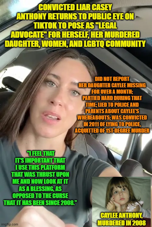 Notorious Liar "Re-Introduces" Herself on TikTok as Legal Advocate | CONVICTED LIAR CASEY ANTHONY RETURNS TO PUBLIC EYE ON TIKTOK TO POSE AS "LEGAL ADVOCATE" FOR HERSELF, HER MURDERED DAUGHTER, WOMEN, AND LGBTQ COMMUNITY; DID NOT REPORT HER DAUGHTER CAYLEE MISSING FOR OVER A MONTH; PARTIED HARD DURING THAT TIME; LIED TO POLICE AND PARENTS ABOUT CAYLEE'S WHEREABOUTS; WAS CONVICTED IN 2011 OF LYING TO POLICE, ACQUITTED OF 1ST-DEGREE MURDER; "I FEEL THAT IT'S IMPORTANT THAT I USE THIS PLATFORM THAT WAS THRUST UPON ME AND NOW LOOK AT IT AS A BLESSING, AS OPPOSED TO THE CURSE THAT IT HAS BEEN SINCE 2008."; CAYLEE ANTHONY, MURDERED IN 2008 | image tagged in casey anthony,tiktok,murder trial,orlando | made w/ Imgflip meme maker