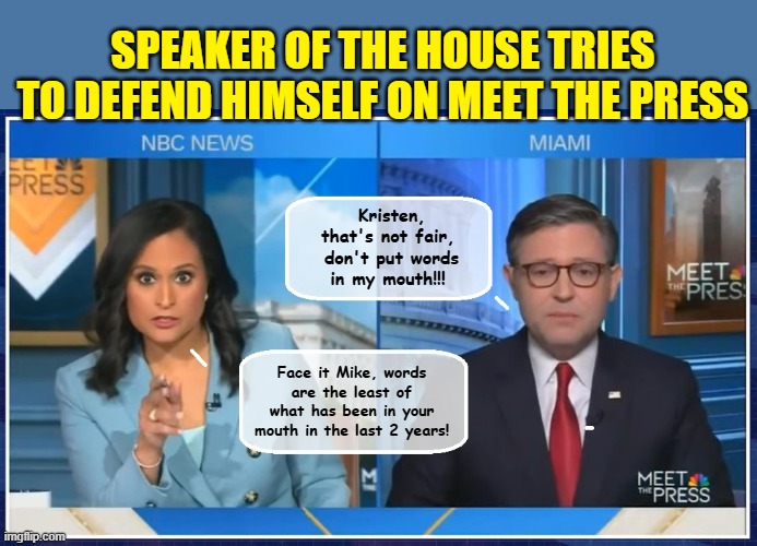 Mike Johnson show's us what it takes to be a good Republican... | SPEAKER OF THE HOUSE TRIES TO DEFEND HIMSELF ON MEET THE PRESS; Kristen, that's not fair,  don't put words in my mouth!!! Face it Mike, words are the least of what has been in your mouth in the last 2 years! | image tagged in scumbag republicans,clown car republicans,msnbc | made w/ Imgflip meme maker