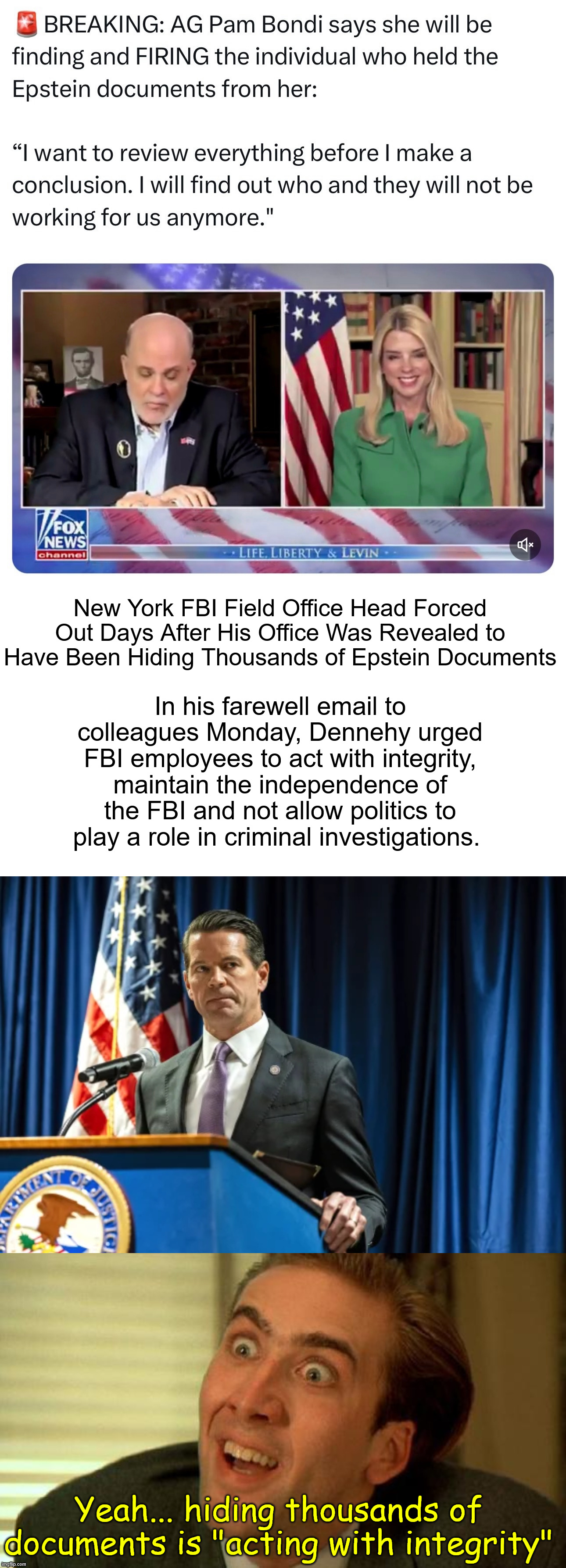 Hiding and or destroying thousands of documents is "acting with integrity" | In his farewell email to colleagues Monday, Dennehy urged FBI employees to act with integrity, maintain the independence of the FBI and not allow politics to play a role in criminal investigations. New York FBI Field Office Head Forced Out Days After His Office Was Revealed to Have Been Hiding Thousands of Epstein Documents; Yeah... hiding thousands of documents is "acting with integrity" | image tagged in sdny fbi,zero integrity,political biased,hid or destroyed evidence | made w/ Imgflip meme maker