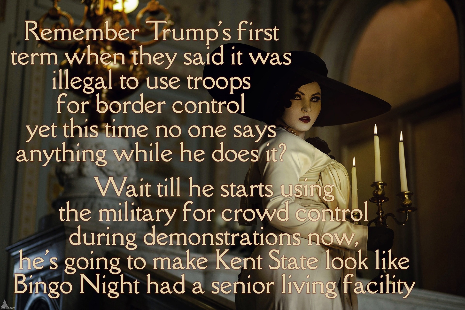 Lady Dimitrescu | Remember Trump's first
term when they said it was
illegal to use troops
for border control
yet this time no one says
anything while he does it? Wait till he starts using the military for crowd control during demonstrations now,
he's going to make Kent State look like Bingo Night had a senior living facility | image tagged in lady dimitrescu | made w/ Imgflip meme maker