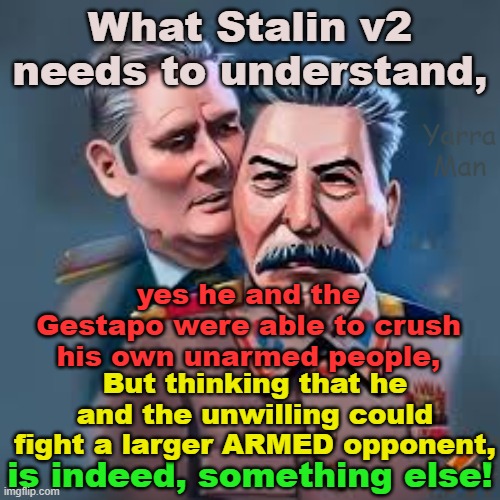 There is a difference between crushing unarmed civilians and an ARMED enemy. | What Stalin v2 needs to understand, Yarra Man; yes he and the Gestapo were able to crush his own unarmed people, But thinking that he and the unwilling could fight a larger ARMED opponent, is indeed, something else! | image tagged in stalin,starmer,united islamic kingdom,france,germany,ukraine | made w/ Imgflip meme maker