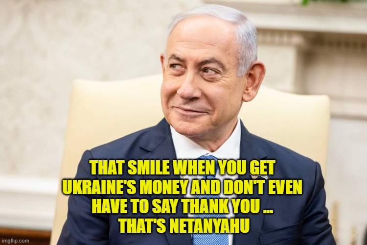 Netanyahu Smiles | THAT SMILE WHEN YOU GET 
UKRAINE'S MONEY AND DON'T EVEN 
HAVE TO SAY THANK YOU ... 
THAT'S NETANYAHU | image tagged in ukraine,israel,money | made w/ Imgflip meme maker