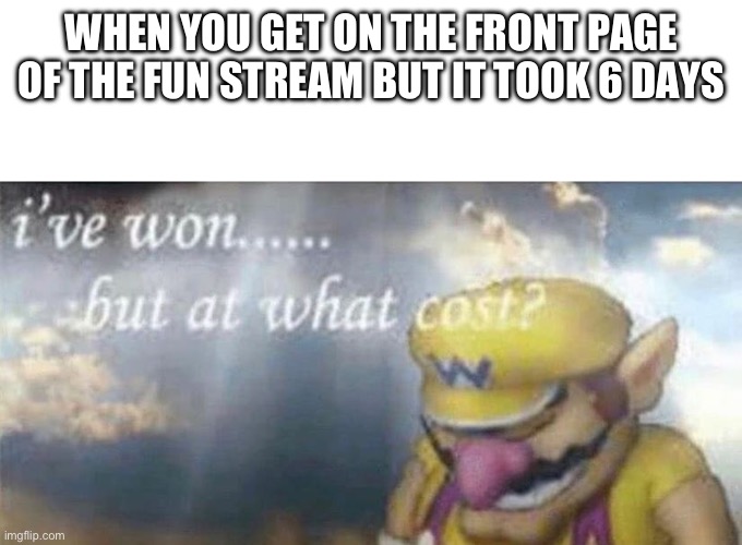 Oh well | WHEN YOU GET ON THE FRONT PAGE OF THE FUN STREAM BUT IT TOOK 6 DAYS | image tagged in ive won but at what cost | made w/ Imgflip meme maker