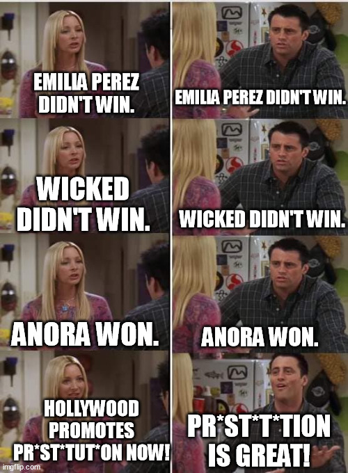 Disgustingly abhorrent promotion and normalization of prostitution by the Oscars and Hollywood. For Shame! | EMILIA PEREZ DIDN'T WIN. EMILIA PEREZ DIDN'T WIN. WICKED DIDN'T WIN. WICKED DIDN'T WIN. ANORA WON. ANORA WON. HOLLYWOOD PROMOTES PR*ST*TUT*ON NOW! PR*ST*T*TION IS GREAT! | image tagged in phoebe joey,hollywood,memes,funny,oscars,scumbag hollywood | made w/ Imgflip meme maker