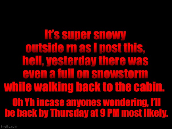 It’s super snowy outside rn as I post this, hell, yesterday there was even a full on snowstorm while walking back to the cabin. Oh Yh incase anyones wondering, I’ll be back by Thursday at 9 PM most likely. | made w/ Imgflip meme maker