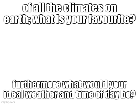 mind you i said earth. cant be the smoldering pits of venus, or the desolate planes of the moon. | of all the climates on earth; what is your favourite? furthermore what would your ideal weather and time of day be? | image tagged in blank white template | made w/ Imgflip meme maker