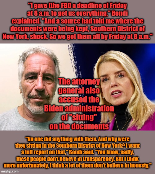 "I gave [the FBI] a deadline of Friday at 8 a.m. to get us everything," Bondi explained. "And a source had told me where the documents were being kept, Southern District of New York, shock. So we got them all by Friday at 8 a.m."; The attorney general also accused the Biden administration of "sitting" on the documents; "No one did anything with them. And why were they sitting in the Southern District of New York? I want a full report on that," Bondi said. "You know, sadly, these people don't believe in transparency. But I think more unfortunately, I think a lot of them don't believe in honesty." | made w/ Imgflip meme maker