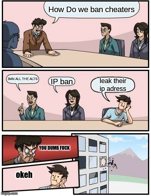 ban | How Do we ban cheaters; BAN ALL THE ALTS; IP ban; leak their ip adress; YOU DUMB FUCK; okeh | image tagged in memes,boardroom meeting suggestion | made w/ Imgflip meme maker