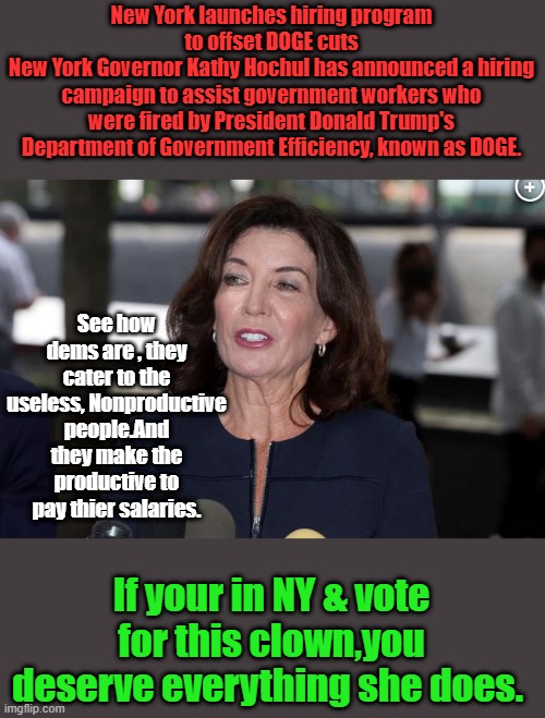 She'll bleed you dry. While packing her own wallet. | New York launches hiring program to offset DOGE cuts
New York Governor Kathy Hochul has announced a hiring campaign to assist government workers who were fired by President Donald Trump's Department of Government Efficiency, known as DOGE. See how dems are , they cater to the useless, Nonproductive people.And they make the productive to pay thier salaries. If your in NY & vote for this clown,you deserve everything she does. | image tagged in kathy hochul demon woman | made w/ Imgflip meme maker
