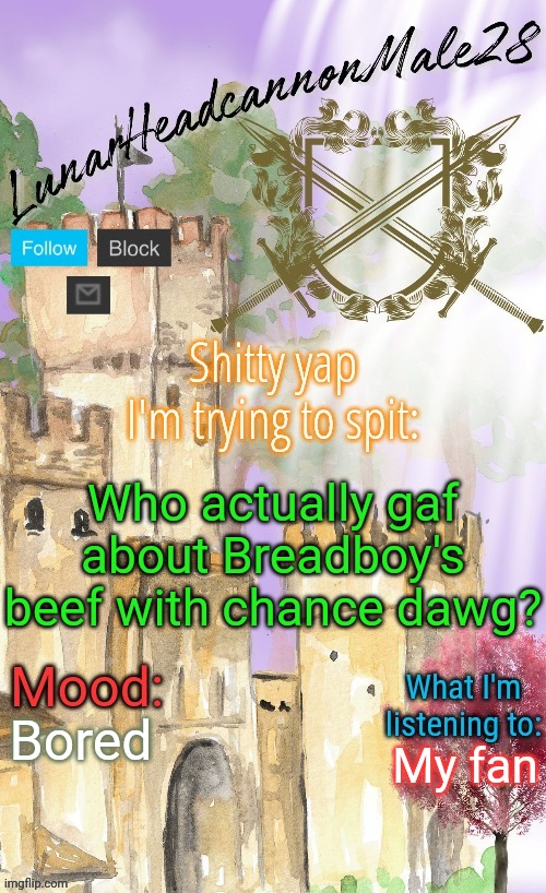 "Oh, I never said the n wodr" Doesn't make you any better than him | Who actually gaf about Breadboy's beef with chance dawg? Bored; My fan | image tagged in lunarheadcanonmale28's announcement template thanks disco,msmg,memes | made w/ Imgflip meme maker