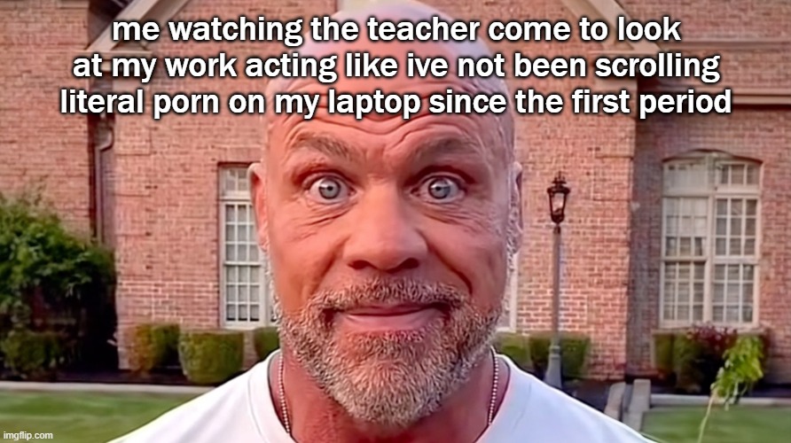 Kurt Angle Stare | me watching the teacher come to look at my work acting like ive not been scrolling literal porn on my laptop since the first period | image tagged in kurt angle stare | made w/ Imgflip meme maker