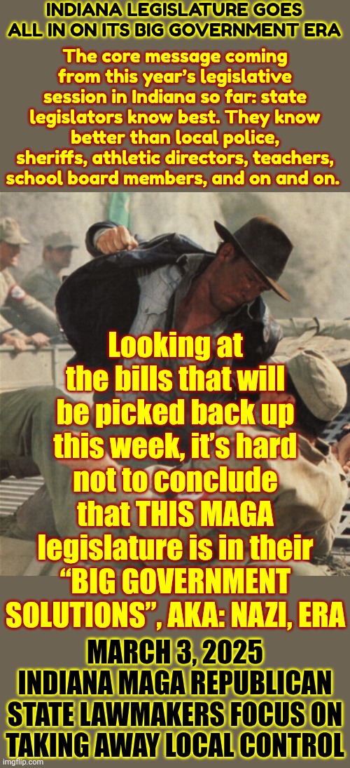 Indiana's Final Solution | INDIANA LEGISLATURE GOES ALL IN ON ITS BIG GOVERNMENT ERA; The core message coming from this year’s legislative session in Indiana so far: state legislators know best. They know better than local police, sheriffs, athletic directors, teachers, school board members, and on and on. Looking at the bills that will be picked back up this week, it’s hard not to conclude that THIS MAGA legislature is in their “BIG GOVERNMENT SOLUTIONS”, AKA: NAZI, ERA; MARCH 3, 2025
INDIANA MAGA REPUBLICAN STATE LAWMAKERS FOCUS ON TAKING AWAY LOCAL CONTROL | image tagged in indiana jones punching nazis,indiana nazis,nazis,maga is now out right unamerican,donald trump is a convicted rapist,memes | made w/ Imgflip meme maker