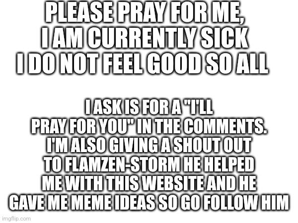 Thank you Flamzen-Storm | PLEASE PRAY FOR ME, I AM CURRENTLY SICK I DO NOT FEEL GOOD SO ALL; I ASK IS FOR A "I'LL PRAY FOR YOU" IN THE COMMENTS. I'M ALSO GIVING A SHOUT OUT TO FLAMZEN-STORM HE HELPED ME WITH THIS WEBSITE AND HE GAVE ME MEME IDEAS SO GO FOLLOW HIM | image tagged in prayer,imgflip,sick,support,follow,followers | made w/ Imgflip meme maker