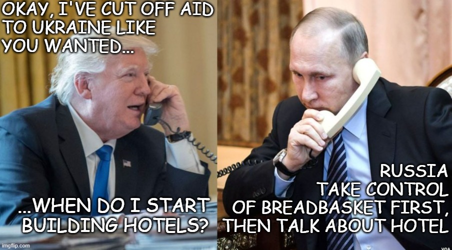 Color me pessimistic | OKAY, I'VE CUT OFF AID
TO UKRAINE LIKE
YOU WANTED... RUSSIA
TAKE CONTROL
OF BREADBASKET FIRST,
THEN TALK ABOUT HOTEL; ...WHEN DO I START
BUILDING HOTELS? | image tagged in trump putin phone call,trump unfit unqualified dangerous,corrupt | made w/ Imgflip meme maker