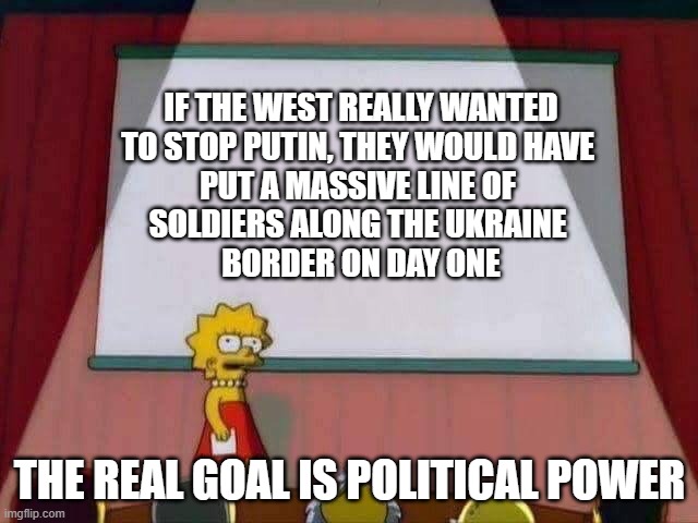 And told him to F off | IF THE WEST REALLY WANTED
TO STOP PUTIN, THEY WOULD HAVE 
PUT A MASSIVE LINE OF 
SOLDIERS ALONG THE UKRAINE 
BORDER ON DAY ONE; THE REAL GOAL IS POLITICAL POWER | image tagged in lisa simpson speech | made w/ Imgflip meme maker