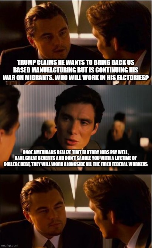 Build them and they will come | TRUMP CLAIMS HE WANTS TO BRING BACK US BASED MANUFACTURING BUT IS CONTINUING HIS WAR ON MIGRANTS. WHO WILL WORK IN HIS FACTORIES? ONCE AMERICANS REALIZE THAT FACTORY JOBS PAY WELL, HAVE GREAT BENEFITS AND DON'T SADDLE YOU WITH A LIFETIME OF COLLEGE DEBT, THEY WILL WORK ALONGSIDE ALL THE FIRED FEDERAL WORKERS | image tagged in memes,inception,illegal immigration,maga jobs,manufacturing,economics | made w/ Imgflip meme maker