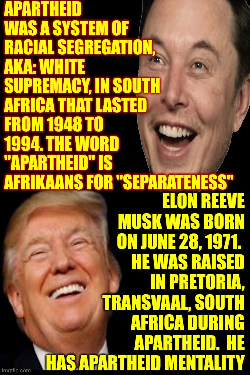 Elon Is A Product Of Apartheid | APARTHEID WAS A SYSTEM OF RACIAL SEGREGATION,
AKA: WHITE SUPREMACY, IN SOUTH AFRICA THAT LASTED FROM 1948 TO 1994. THE WORD "APARTHEID" IS AFRIKAANS FOR "SEPARATENESS"; ELON REEVE MUSK WAS BORN ON JUNE 28, 1971. 
 HE WAS RAISED IN PRETORIA, TRANSVAAL, SOUTH AFRICA DURING APARTHEID.  HE HAS APARTHEID MENTALITY | image tagged in elon musk,apartheid,white supremacists,traitor,maga,memes | made w/ Imgflip meme maker