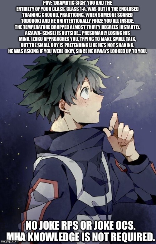 IZUKU MY BABY IS TOO GOOD FOR THIS WORLD | POV: *DRAMATIC SIGH* YOU AND THE ENTIRETY OF YOUR CLASS, CLASS 1-A, WAS OUT IN THE ENCLOSED TRAINING GROUND, PRACTICING. WHEN SOMEONE SCARED TODOROKI AND HE UNINTENTIONALLY FROZE YOU ALL INSIDE. THE TEMPERATURE DROPPED ALMOST THIRTY DEGREES INSTANTLY. AIZAWA- SENSEI IS OUTSIDE… PRESUMABLY LOSING HIS MIND. IZUKU APPROACHES YOU, TRYING TO MAKE SMALL TALK, BUT THE SMALL BOY IS PRETENDING LIKE HE’S NOT SHAKING. HE WAS ASKING IF YOU WERE OKAY, SINCE HE ALWAYS LOOKED UP TO YOU. NO JOKE RPS OR JOKE OCS. MHA KNOWLEDGE IS NOT REQUIRED. | image tagged in i am here | made w/ Imgflip meme maker