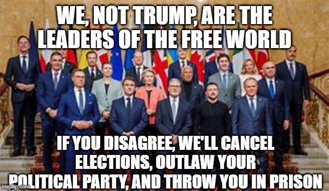 Europe's Totalitarian Leadership | WE, NOT TRUMP, ARE THE LEADERS OF THE FREE WORLD; IF YOU DISAGREE, WE'LL CANCEL ELECTIONS, OUTLAW YOUR POLITICAL PARTY, AND THROW YOU IN PRISON | image tagged in politics,europe | made w/ Imgflip meme maker