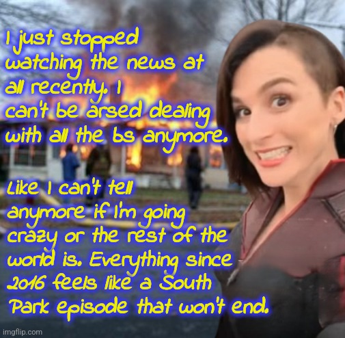 I don't want to hear about it anymore. | I just stopped watching the news at all recently. I can't be arsed dealing with all the bs anymore. Like I can't tell anymore if I'm going crazy or the rest of the world is. Everything since 2016 feels like a South Park episode that won't end. | image tagged in disaster girl stormfront edition | made w/ Imgflip meme maker