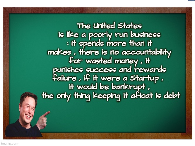 Elon Explains | The United States is like a poorly run business : It spends more than it makes , there is no accountability for wasted money , it punishes success and rewards failure , if it were a Startup , 
it would be bankrupt ,
 the only thing keeping it afloat is debt | image tagged in green blank blackboard,united states,ticking time bomb,drastic action,is not easy | made w/ Imgflip meme maker