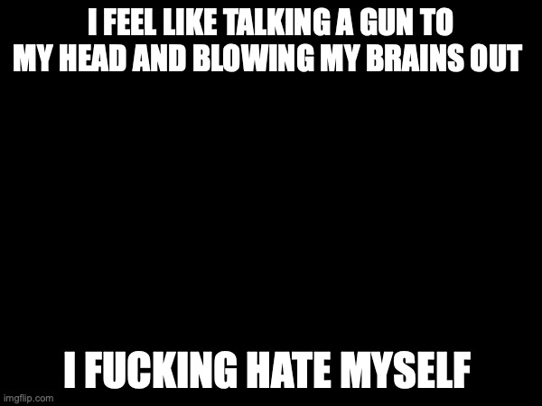 I FEEL LIKE TALKING A GUN TO MY HEAD AND BLOWING MY BRAINS OUT; I FUCKING HATE MYSELF | made w/ Imgflip meme maker