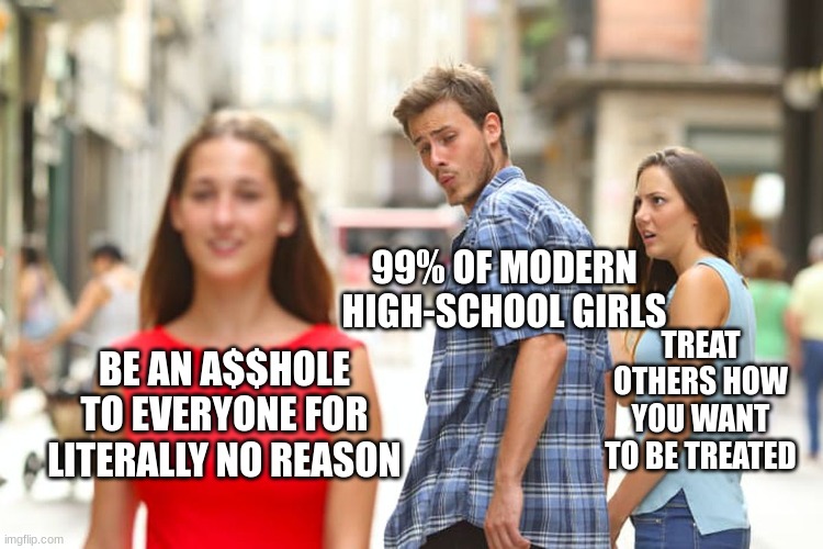 So f*cking annoying. Especially if you're in the hallways and encounter something like this. | 99% OF MODERN HIGH-SCHOOL GIRLS; TREAT OTHERS HOW YOU WANT TO BE TREATED; BE AN A$$HOLE TO EVERYONE FOR LITERALLY NO REASON | image tagged in memes,distracted boyfriend,fun,school,high school,funny | made w/ Imgflip meme maker