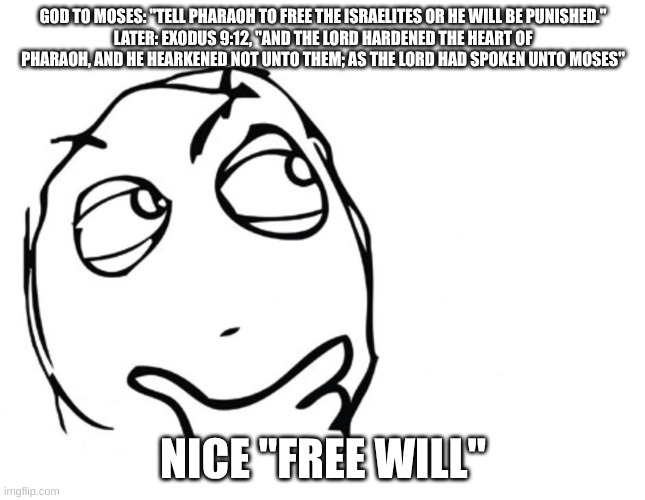 "Free Will" | GOD TO MOSES: "TELL PHARAOH TO FREE THE ISRAELITES OR HE WILL BE PUNISHED."
LATER: EXODUS 9:12, "AND THE LORD HARDENED THE HEART OF PHARAOH, AND HE HEARKENED NOT UNTO THEM; AS THE LORD HAD SPOKEN UNTO MOSES"; NICE "FREE WILL" | image tagged in hmmm,free will,christianity,hypocrisy,stupid people,god | made w/ Imgflip meme maker