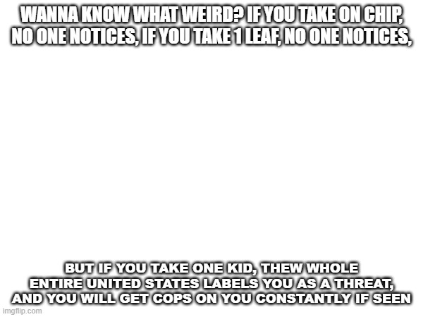 random dark humor | WANNA KNOW WHAT WEIRD? IF YOU TAKE ON CHIP, NO ONE NOTICES, IF YOU TAKE 1 LEAF, NO ONE NOTICES, BUT IF YOU TAKE ONE KID, THEW WHOLE ENTIRE UNITED STATES LABELS YOU AS A THREAT, AND YOU WILL GET COPS ON YOU CONSTANTLY IF SEEN | image tagged in dark humor | made w/ Imgflip meme maker