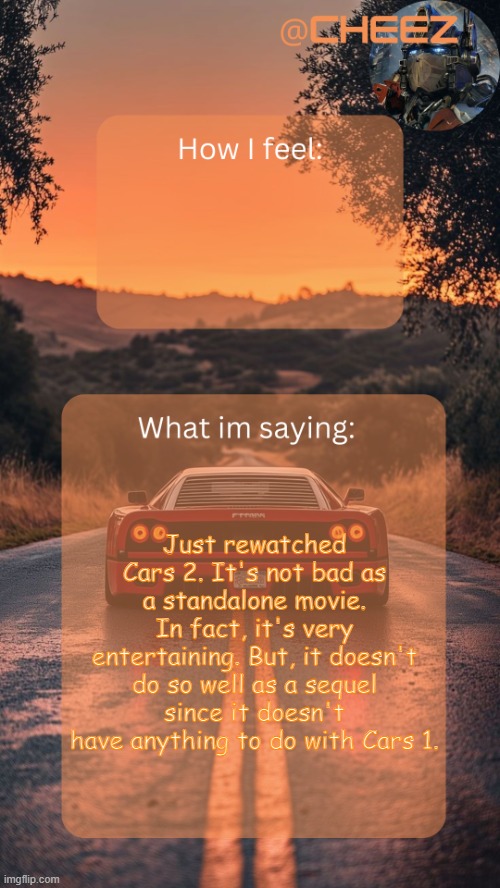 We went from a racing movie to a James Bond movie | Just rewatched Cars 2. It's not bad as a standalone movie. In fact, it's very entertaining. But, it doesn't do so well as a sequel since it doesn't have anything to do with Cars 1. | image tagged in cheez's temp by grace | made w/ Imgflip meme maker