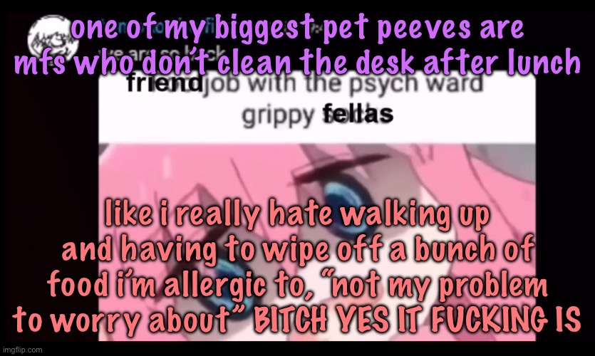 friendjob with the psych ward grippy fellas | one of my biggest pet peeves are mfs who don’t clean the desk after lunch; like i really hate walking up and having to wipe off a bunch of food i’m allergic to, “not my problem to worry about” BITCH YES IT FUCKING IS | image tagged in friendjob with the psych ward grippy fellas | made w/ Imgflip meme maker